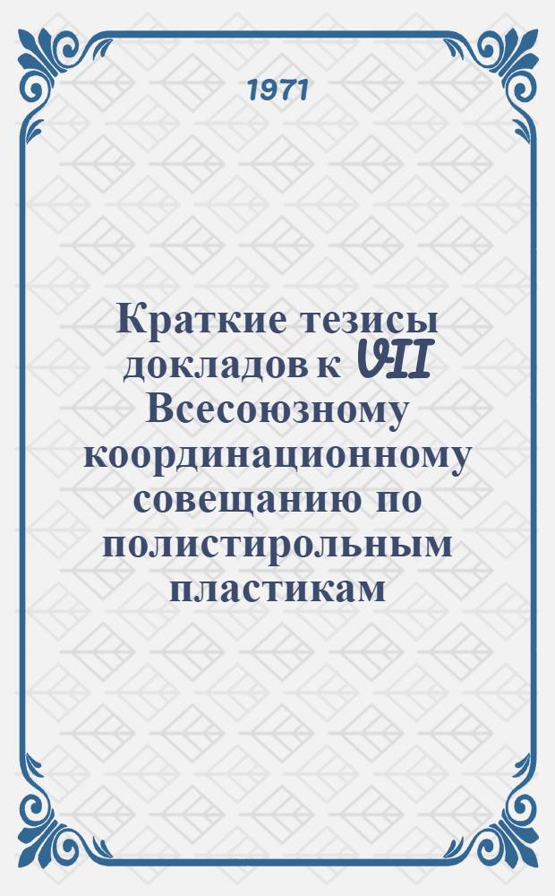 Краткие тезисы докладов к VII Всесоюзному координационному совещанию по полистирольным пластикам. 22-26 ноября 1971 года