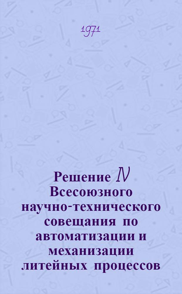 Решение IV Всесоюзного научно-технического совещания по автоматизации и механизации литейных процессов. 14-16 сентября 1971 г.