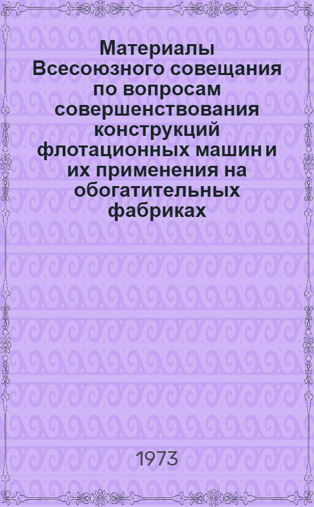 Материалы Всесоюзного совещания по вопросам совершенствования конструкций флотационных машин и их применения на обогатительных фабриках. [17-19 октября 1972 г.]