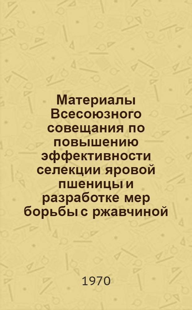 Материалы Всесоюзного совещания по повышению эффективности селекции яровой пшеницы и разработке мер борьбы с ржавчиной. (4-5 марта 1969 г.)