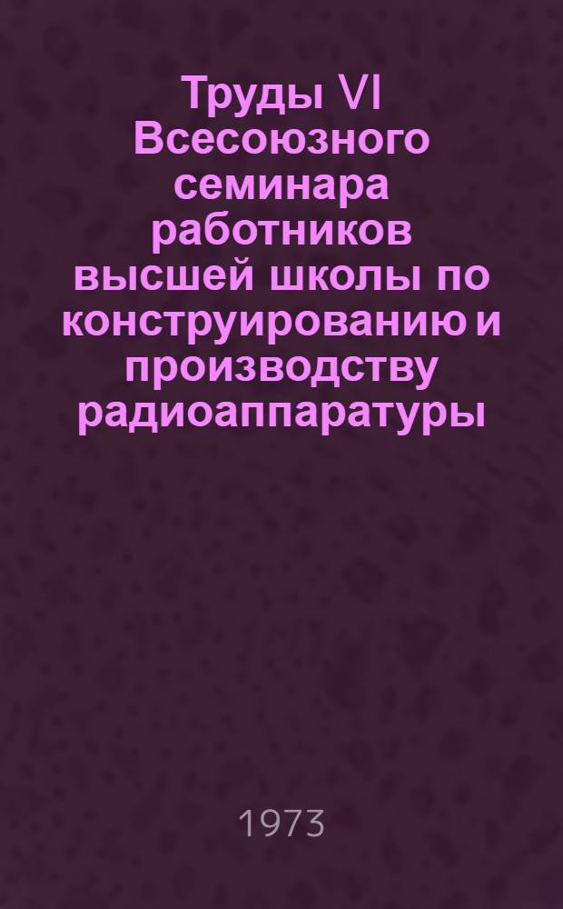 Труды VI Всесоюзного семинара работников высшей школы по конструированию и производству радиоаппаратуры. (г. Таганрог, январь 1972 года)