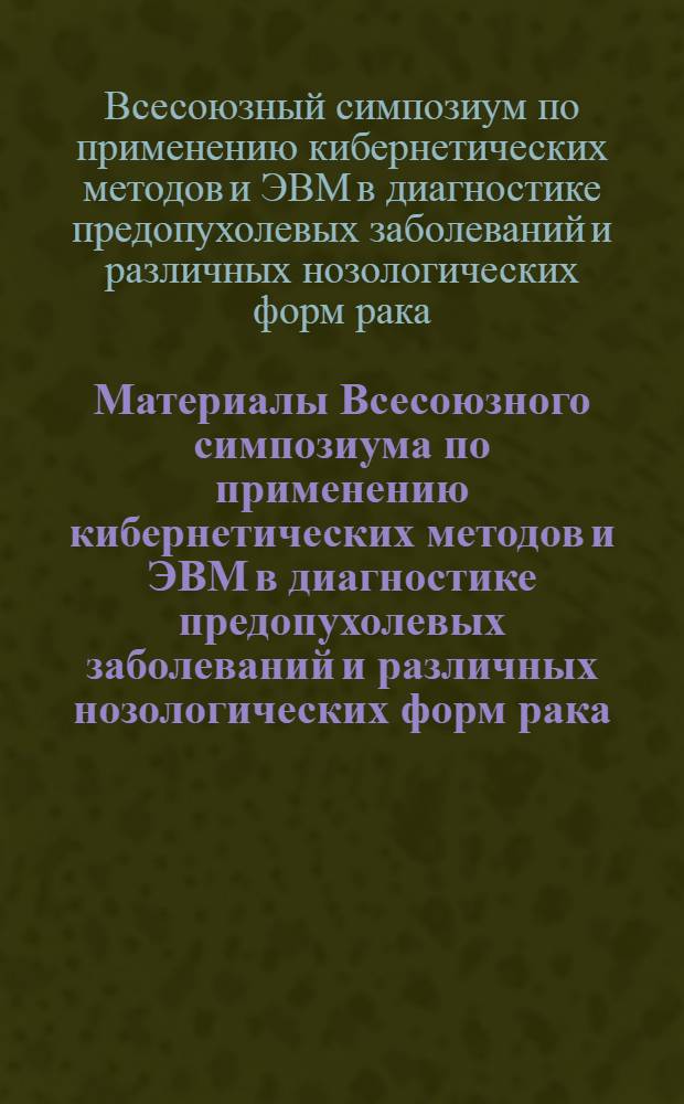 Материалы Всесоюзного симпозиума по применению кибернетических методов и ЭВМ в диагностике предопухолевых заболеваний и различных нозологических форм рака. Рига, 1-3 ноября 1972 г.