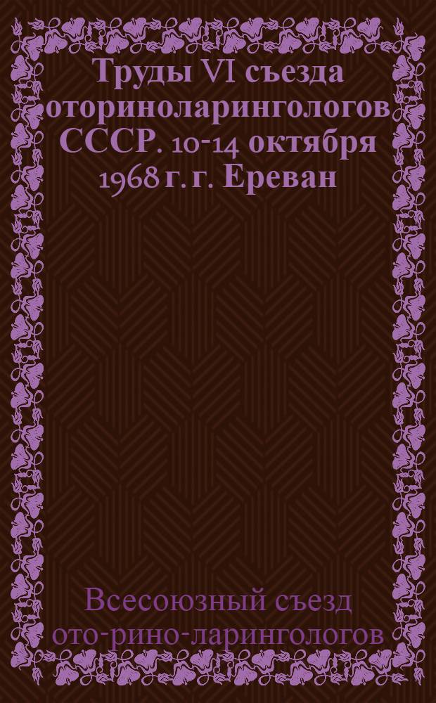 Труды VI съезда оториноларингологов СССР. 10-14 октября 1968 г. г. Ереван : Т.-1