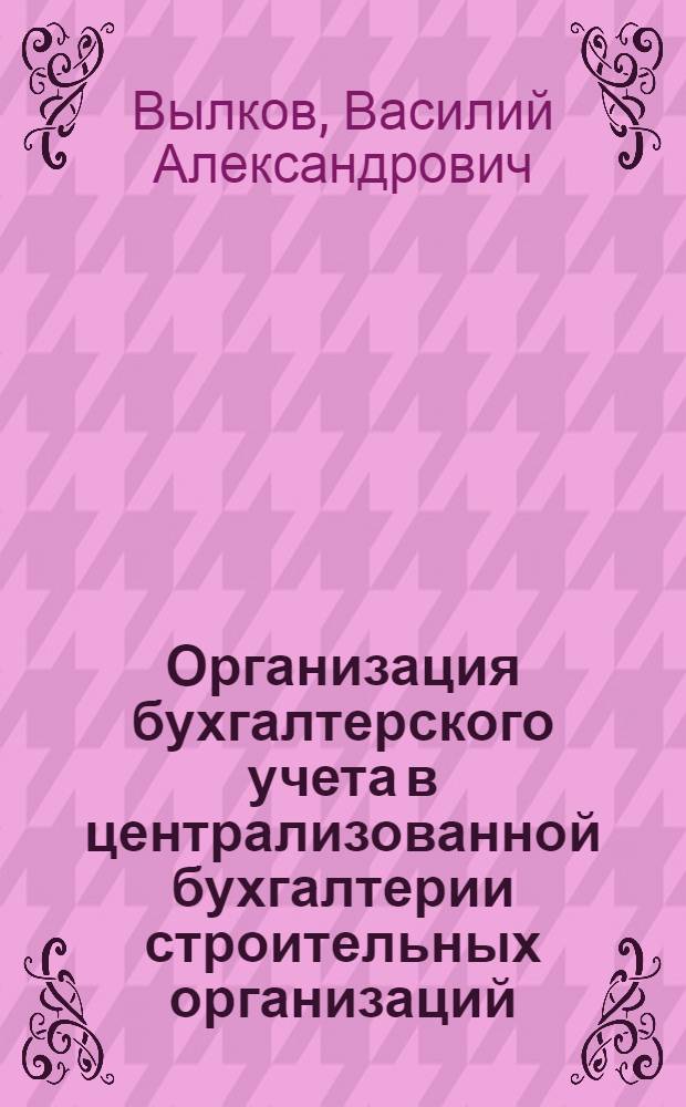 Организация бухгалтерского учета в централизованной бухгалтерии строительных организаций : Метод. пособие