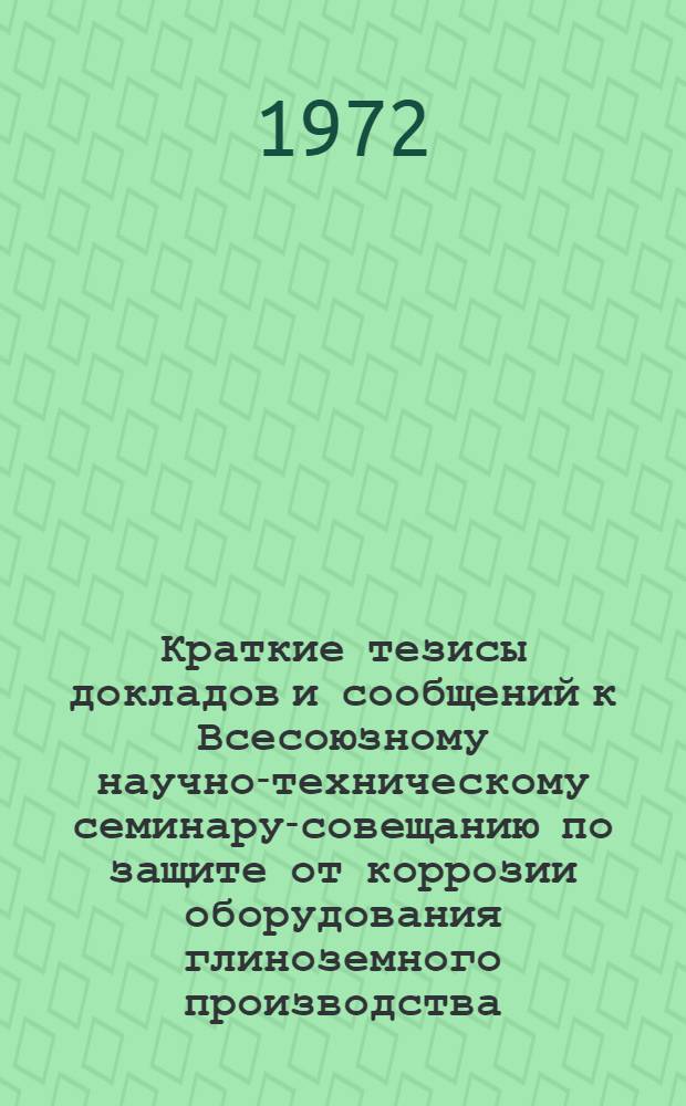 Краткие тезисы докладов и сообщений к Всесоюзному научно-техническому семинару-совещанию по защите от коррозии оборудования глиноземного производства. Ленинград. 11-13 мая 1972 г.