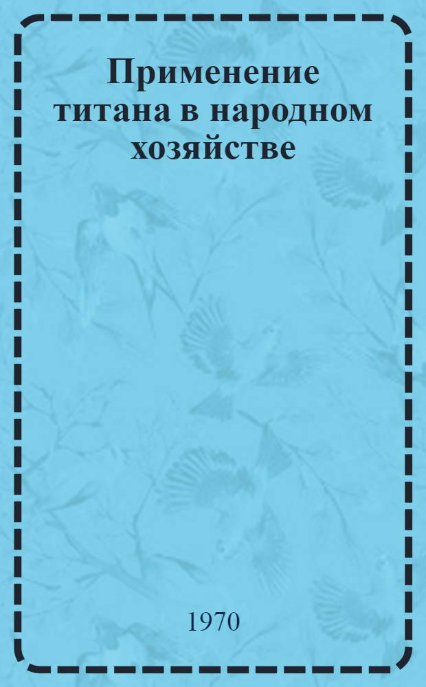 Применение титана в народном хозяйстве : Книжная, журн. и патентная литература на рус. и иностр. яз... ... за 1967-1970 гг.