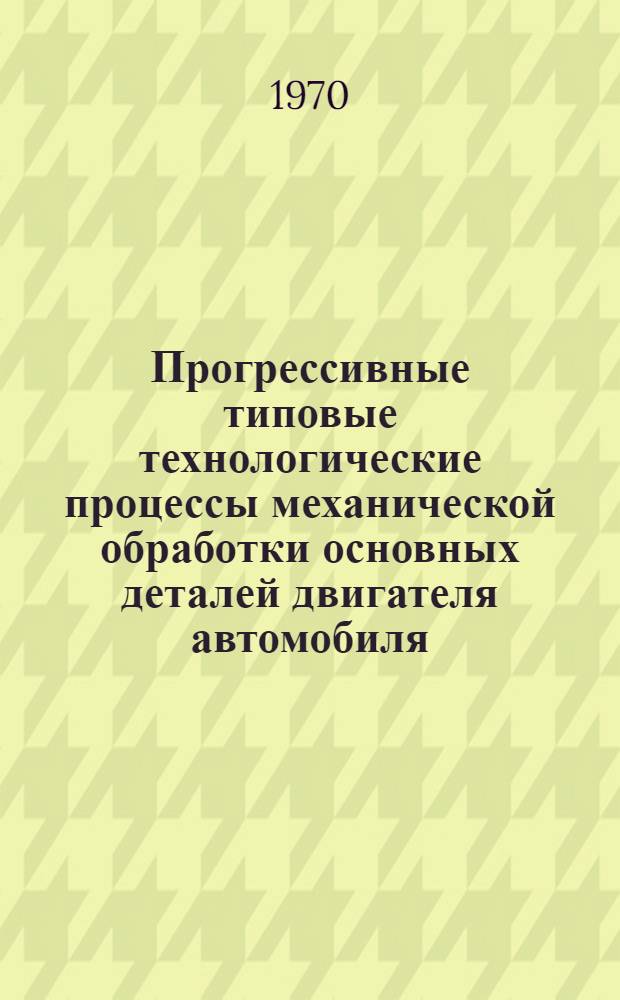 Прогрессивные типовые технологические процессы механической обработки основных деталей двигателя автомобиля : Руководящие материалы [Альбом]. Вып. 10