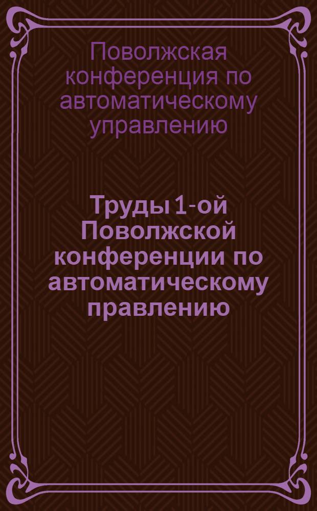 Труды 1-ой Поволжской конференции по автоматическому правлению : Ч. 1-4