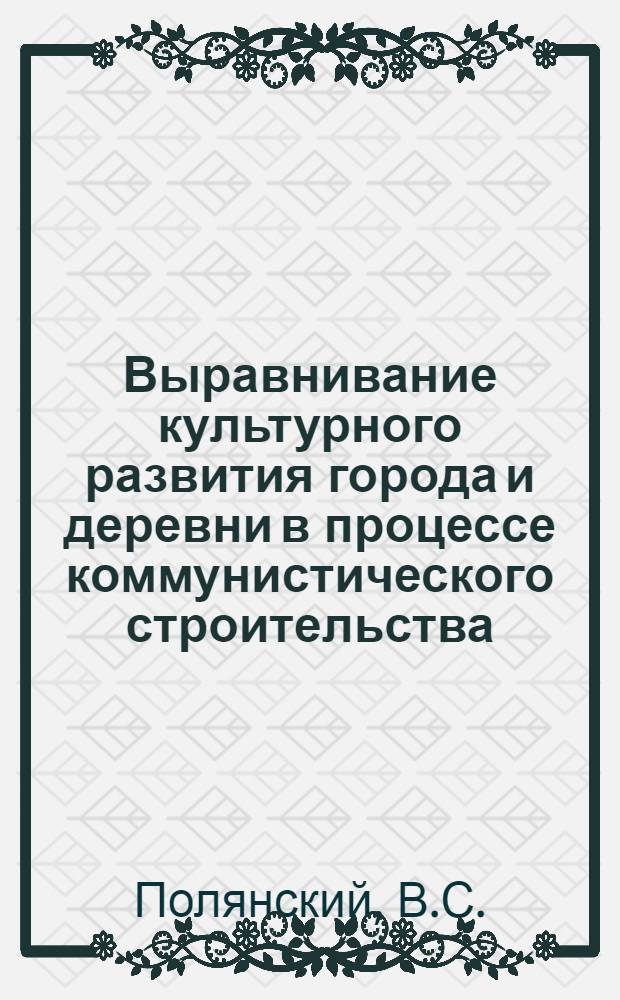 Выравнивание культурного развития города и деревни в процессе коммунистического строительства : Автореф. дис. на соискание учен. степени канд. филос. наук : (621)