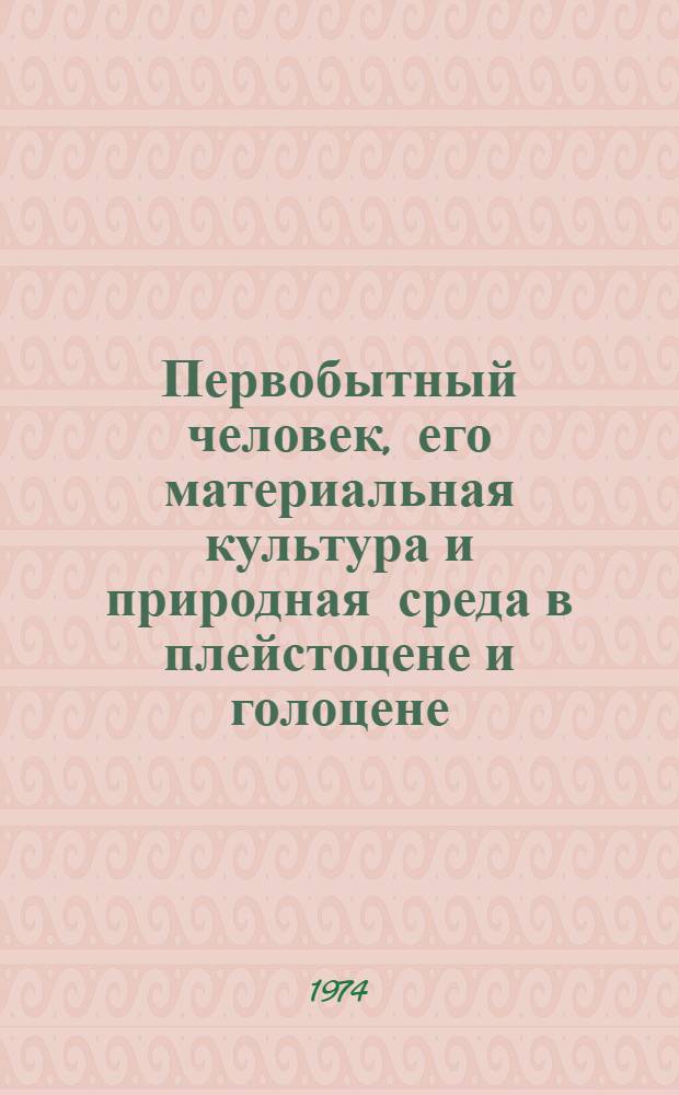 Первобытный человек, его материальная культура и природная среда в плейстоцене и голоцене : Материалы всесоюз. симпозиума, организ. Ин-том географии АН СССР и Комис. по изучению четвертичного периода АН СССР в марте 1973 г. Ч. 1