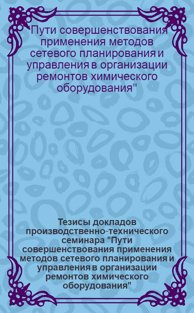 Тезисы докладов производственно-технического семинара "Пути совершенствования применения методов сетевого планирования и управления в организации ремонтов химического оборудования" (г. Гомель, 29-30 августа 1972 г.)