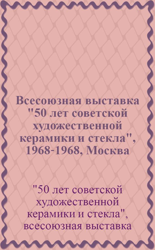 [Всесоюзная выставка "50 лет советской художественной керамики и стекла", 1968-1968, Москва] : каталог