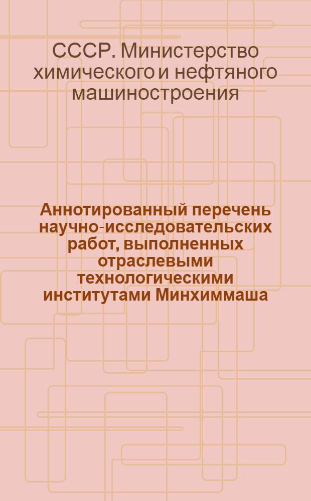 Аннотированный перечень научно-исследовательских работ, выполненных отраслевыми технологическими институтами Минхиммаша : (По сведениям ЦИНТИхимнефтемаша и сборников НИР, изданных ВНТИЦ)