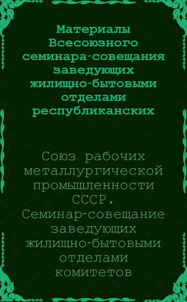 Материалы Всесоюзного семинара-совещания заведующих жилищно-бытовыми отделами республиканских, краевых, областных, городских комитетов профсоюза и председателей комиссий (жилищно-бытовых и общественного контроля за работой предприятий торговли и общественного питания) комитетов профсоюза крупных предприятий металлургической промышленности