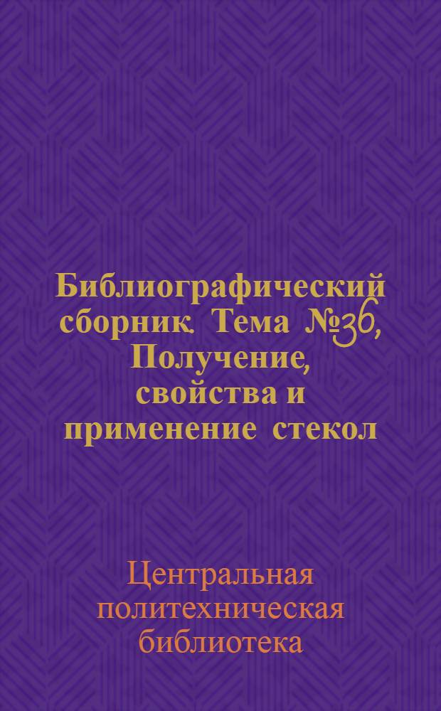 Библиографический сборник. [Тема] № 36, Получение, свойства и применение стекол : Отеч. и иностр. литература по материалам "Информация о новой техн. литературе ОНТИ и библиогр. Всесоюз. о-ва "Знание"