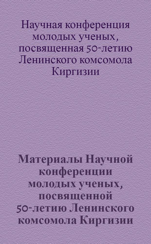 Материалы Научной конференции молодых ученых, посвященной 50-летию Ленинского комсомола Киргизии (12-13 мая 1975 г.)