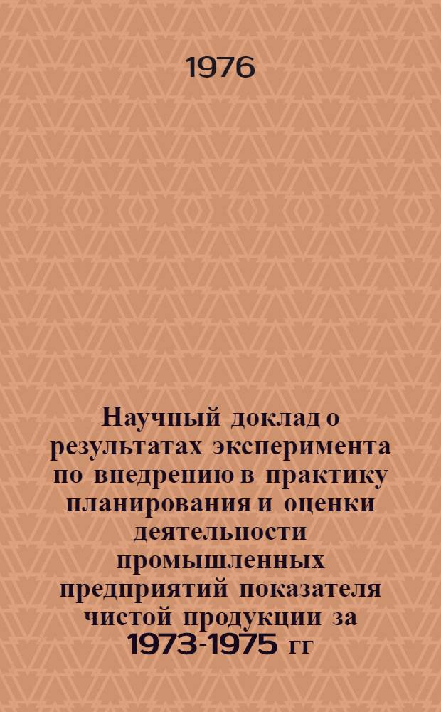 Научный доклад о результатах эксперимента по внедрению в практику планирования и оценки деятельности промышленных предприятий показателя чистой продукции за 1973-1975 гг. : Тема: Методологические проблемы совершенствования производства и распределения промышленной продукции