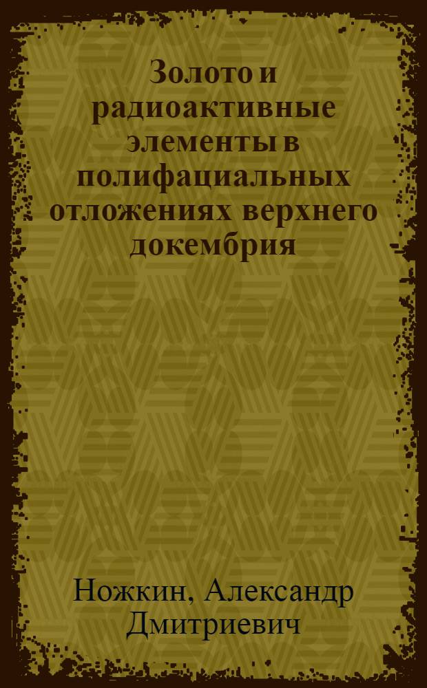 Золото и радиоактивные элементы в полифациальных отложениях верхнего докембрия : (На примере верхнего рифея и венда северной части Енисейского кряжа)