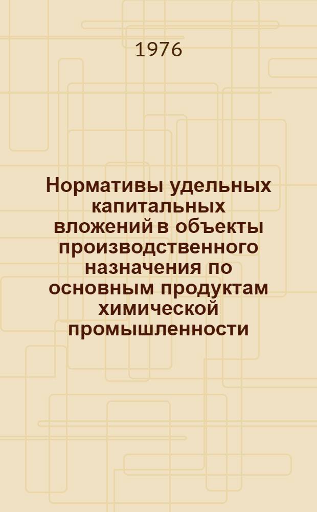 Нормативы удельных капитальных вложений в объекты производственного назначения по основным продуктам химической промышленности : Утв. М-вом хим. пром-сти 30/X 1975 г