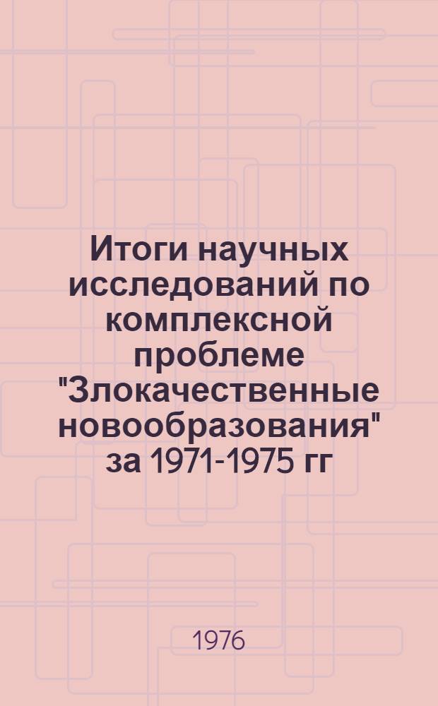 Итоги научных исследований по комплексной проблеме "Злокачественные новообразования" за 1971-1975 гг. : (Науч. обзор)