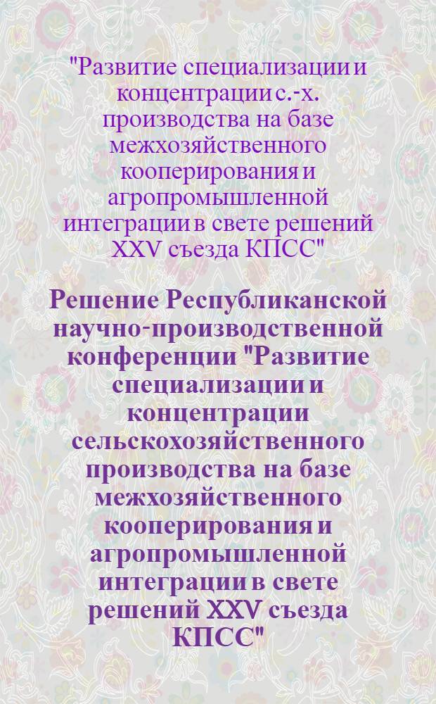 Решение Республиканской научно-производственной конференции "Развитие специализации и концентрации сельскохозяйственного производства на базе межхозяйственного кооперирования и агропромышленной интеграции в свете решений XXV съезда КПСС"