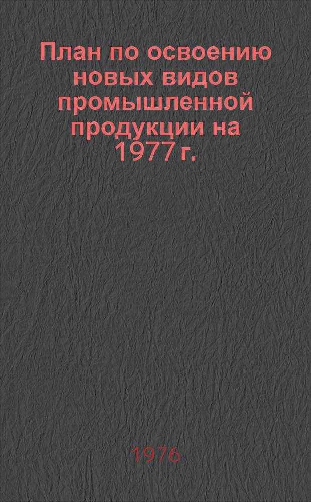 План по освоению новых видов промышленной продукции на 1977 г. : (Первые пром. серии) : Народнохоз. план