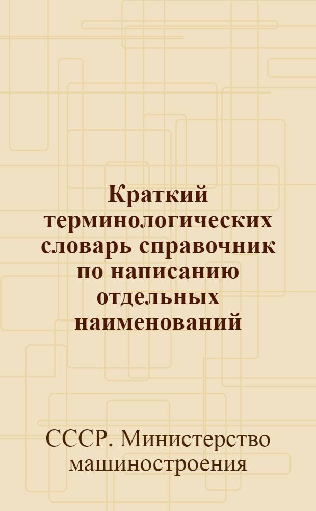 Краткий терминологических словарь справочник по написанию отдельных наименований, слов и словосочетаний при подготовке документов в аппарате Министерства машиностроения СССР