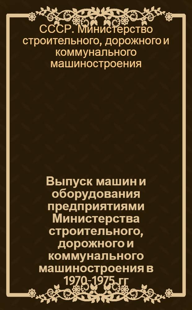 Выпуск машин и оборудования предприятиями Министерства строительного, дорожного и коммунального машиностроения в 1970-1975 гг. : Стат. справочник