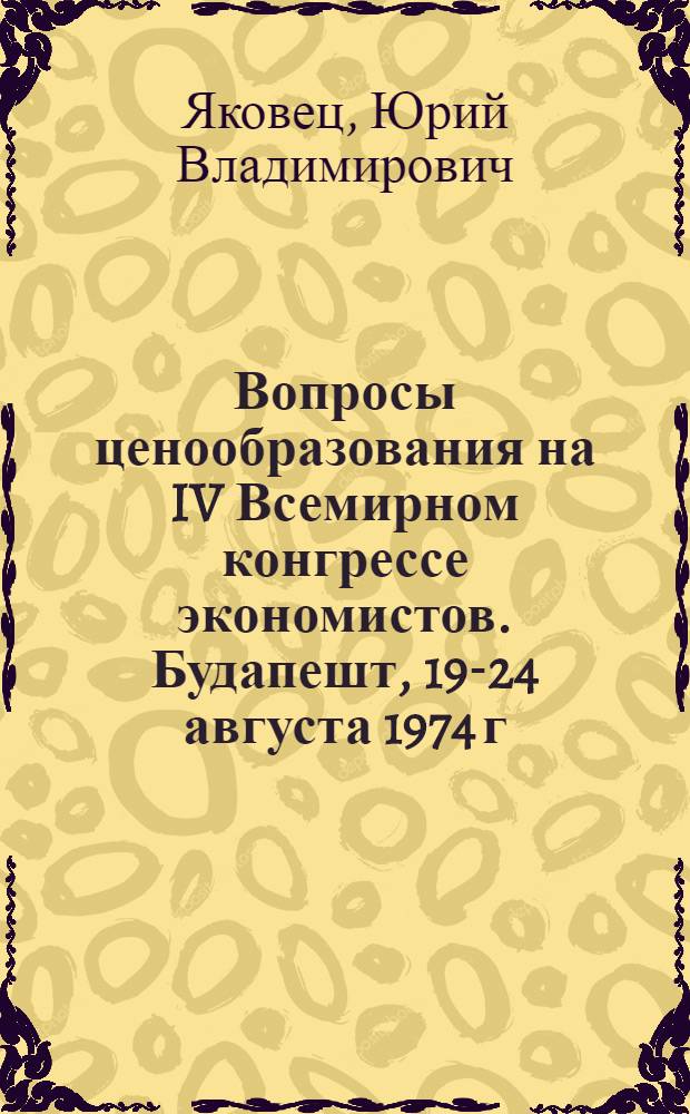 Вопросы ценообразования на IV Всемирном конгрессе экономистов. [Будапешт, 19-24 августа 1974 г.]