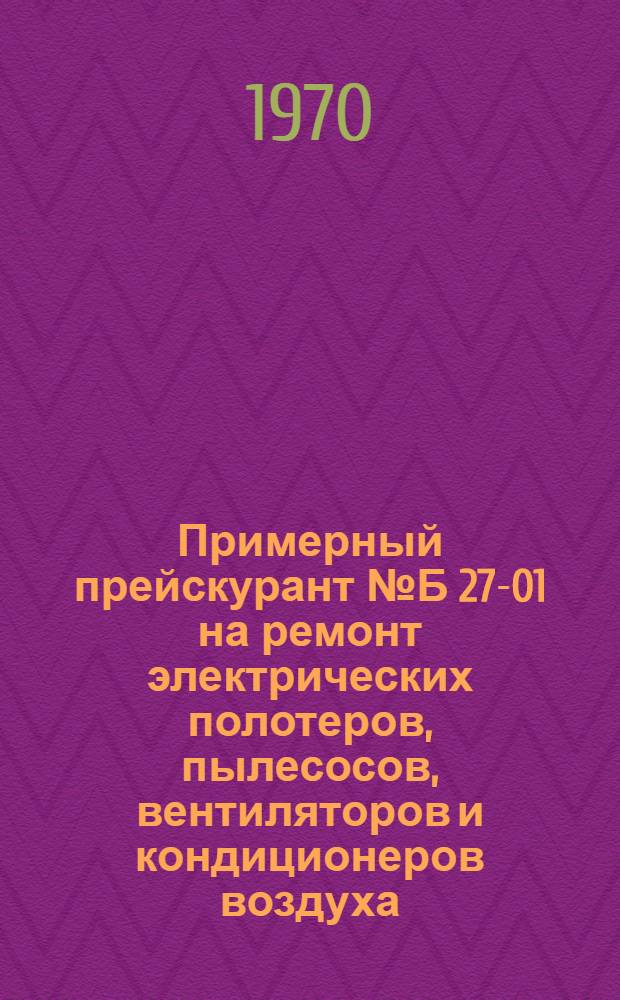 Примерный прейскурант № Б 27-01 на ремонт электрических полотеров, пылесосов, вентиляторов и кондиционеров воздуха : Утв. 7/IX 1970 г. : Ч. 3
