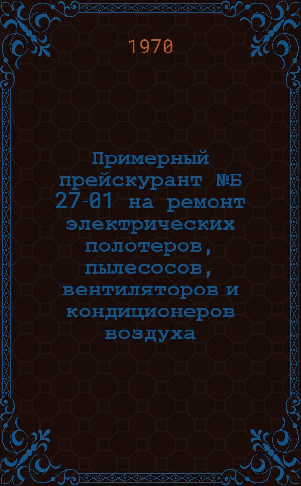 Примерный прейскурант № Б 27-01 на ремонт электрических полотеров, пылесосов, вентиляторов и кондиционеров воздуха : [Утв. 7/IX 1970 г.] Ч. 3. Ч. 3 : Ремонт электрополотеров