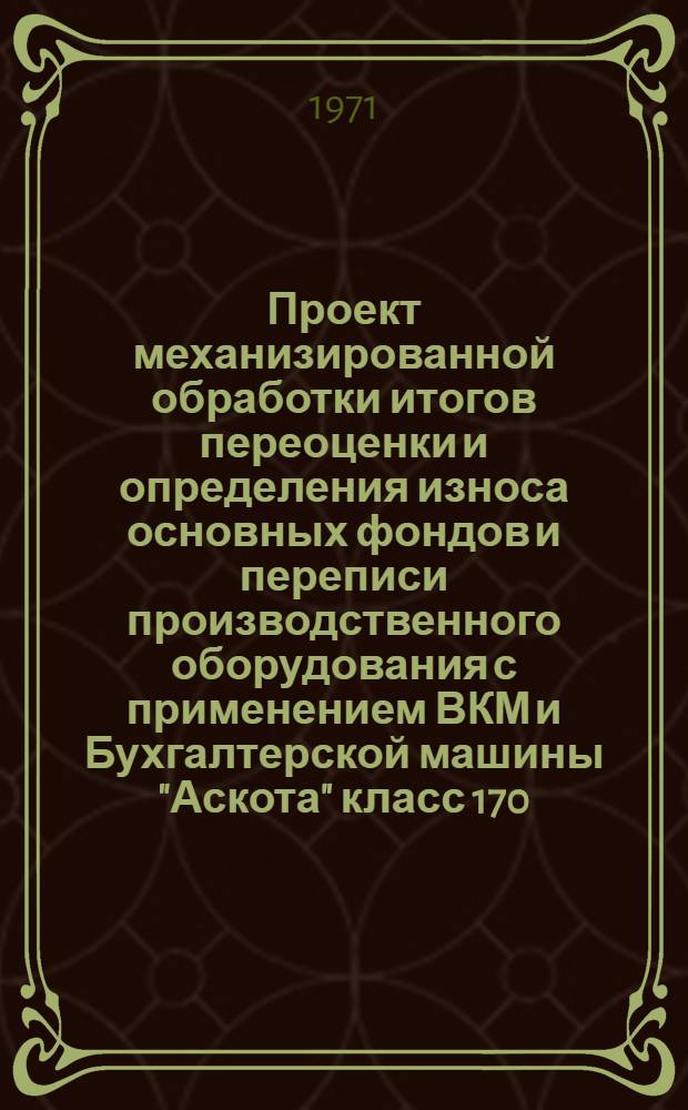 Проект механизированной обработки итогов переоценки и определения износа основных фондов и переписи производственного оборудования с применением ВКМ и Бухгалтерской машины "Аскота" класс 170 : Ч. 1-
