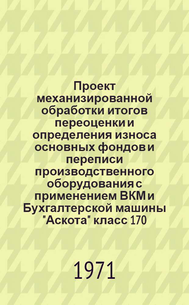 Проект механизированной обработки итогов переоценки и определения износа основных фондов и переписи производственного оборудования с применением ВКМ и Бухгалтерской машины "Аскота" класс 170 : Ч. 1-. Ч. 1 : Основные положения и первая очередь разработки