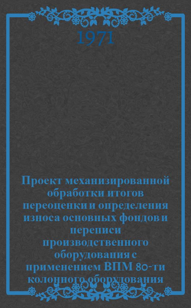Проект механизированной обработки итогов переоценки и определения износа основных фондов и переписи производственного оборудования с применением ВПМ 80-ти колонного оборудования : [В 2 ч.]. Ч. 1 : Основные положения и первая очередь разработки