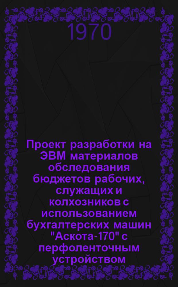 Проект разработки на ЭВМ материалов обследования бюджетов рабочих, служащих и колхозников с использованием бухгалтерских машин "Аскота-170" с перфоленточным устройством : Ч. 1-