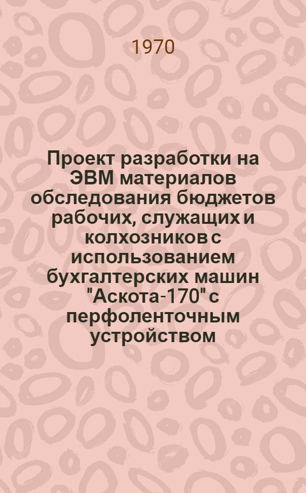 Проект разработки на ЭВМ материалов обследования бюджетов рабочих, служащих и колхозников с использованием бухгалтерских машин "Аскота-170" с перфоленточным устройством : Ч. 1-. Ч. 1 : Общая характеристика задач разработки и описание технологического процесса обработки с применением ЭВМ данных бюджетных обследований в части получения сводных итогов