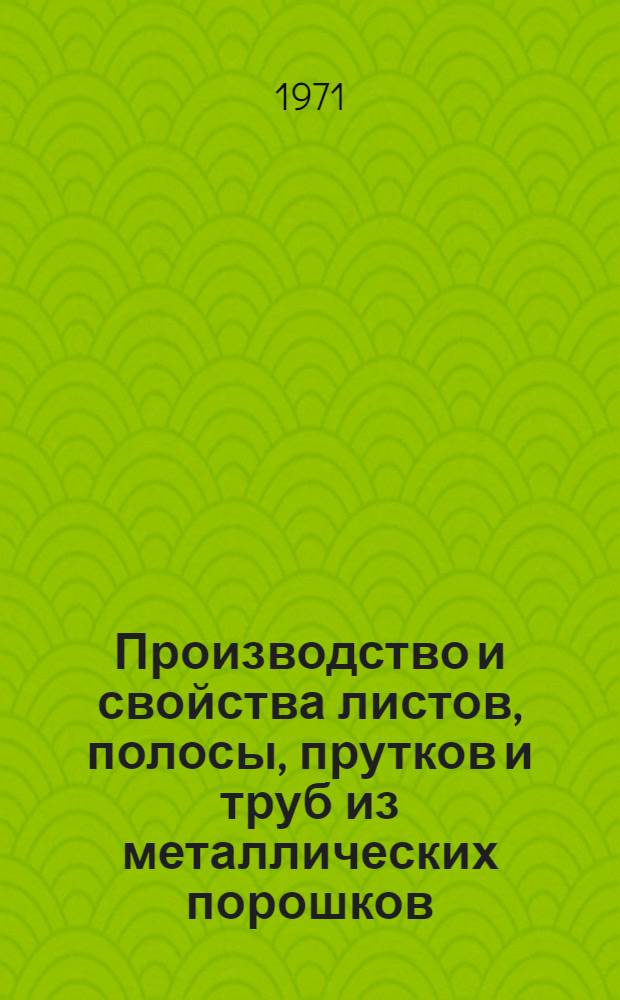 Производство и свойства листов, полосы, прутков и труб из металлических порошков : [Кн., журн. и патент. лит. на рус. и иностр. яз....]. ... [за 1970 г.