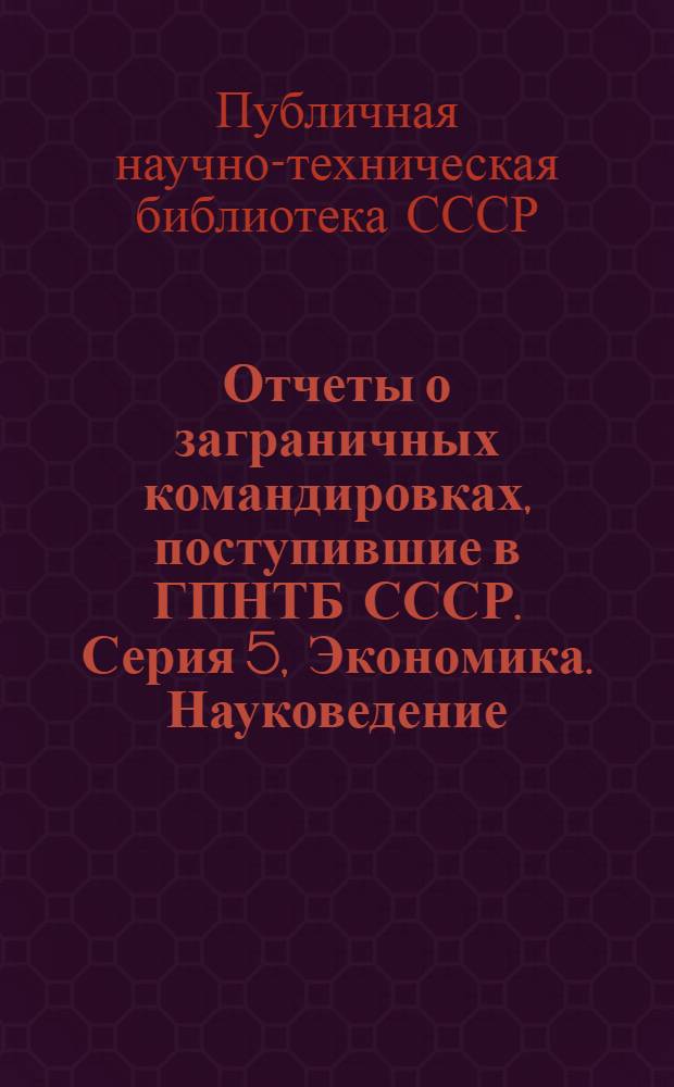 Отчеты о заграничных командировках, поступившие в ГПНТБ СССР. Серия 5, Экономика. Науковедение. Общественные науки. Управление. Научно-техническая информация : Реф. сборник