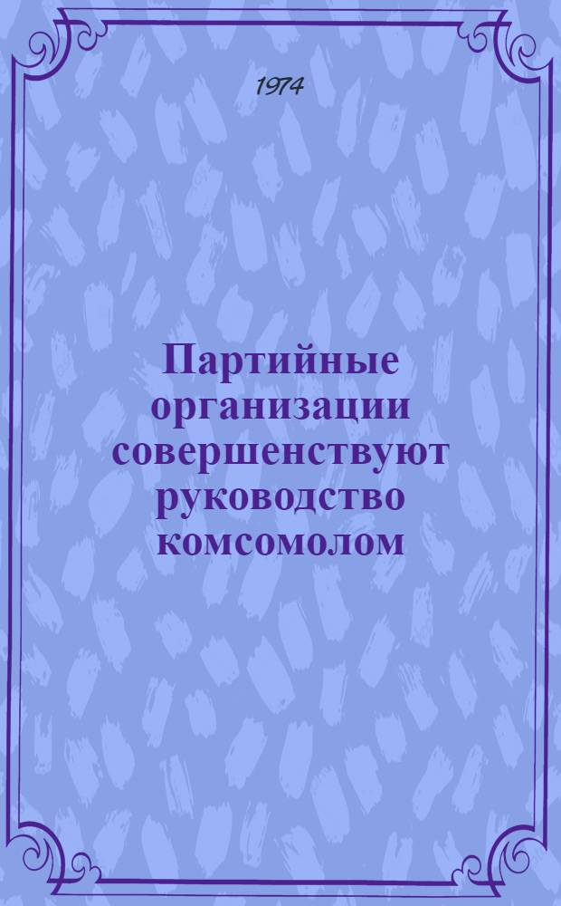 Партийные организации совершенствуют руководство комсомолом : Сборник