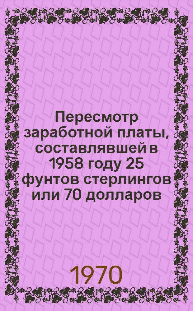 Пересмотр заработной платы, составлявшей в 1958 году 25 фунтов стерлингов или 70 долларов, до ее настоящего эквивалентного уровня, учитывая только обесценение денег, происшедшее с 1958 года : Рекомендация № 109, параграф 2