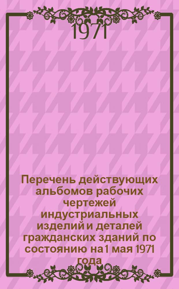 Перечень действующих альбомов рабочих чертежей индустриальных изделий и деталей гражданских зданий по состоянию на 1 мая 1971 года