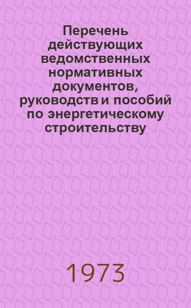 Перечень действующих ведомственных нормативных документов, руководств и пособий по энергетическому строительству : По состоянию на 1 янв. 1973 г
