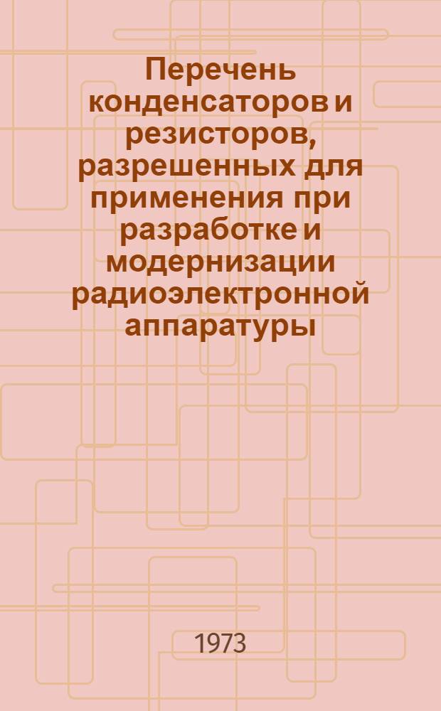 Перечень конденсаторов и резисторов, разрешенных для применения при разработке и модернизации радиоэлектронной аппаратуры : НПО.006.038 : Ред. 5-72 : Утв. М-вом электронной пром-сти СССР : Срок введения 1/XII 1973 г