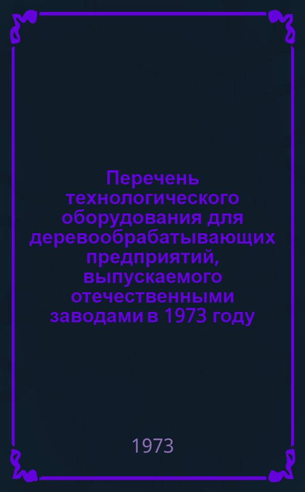 Перечень технологического оборудования для деревообрабатывающих предприятий, выпускаемого отечественными заводами в 1973 году : (По номенклатурам заводов-изготовителей)