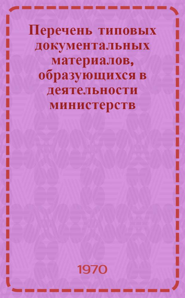 Перечень типовых документальных материалов, образующихся в деятельности министерств, ведомств и других учреждений, организаций и предприятий, с указанием сроком хранения материалов : Утв. 3/XII 1967 г