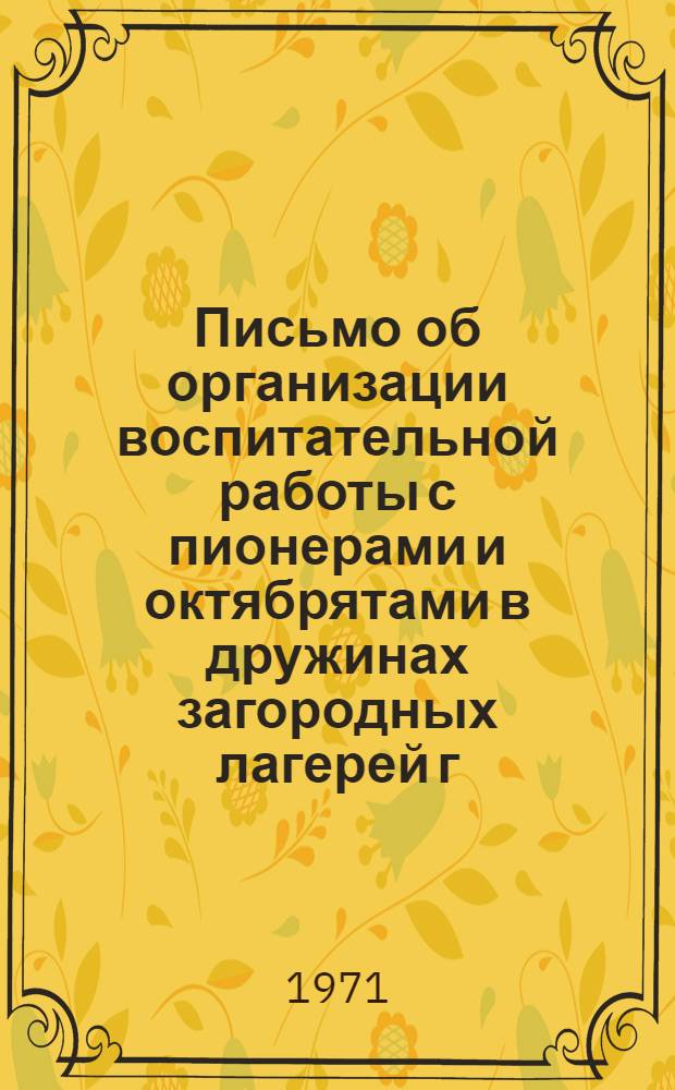 Письмо об организации воспитательной работы с пионерами и октябрятами в дружинах загородных лагерей г. Москвы летом 1971 г. : Район. советам пионерской организации, ст. вожатым дружин загородных пионерских лагерей г. Москвы летом 1971 г