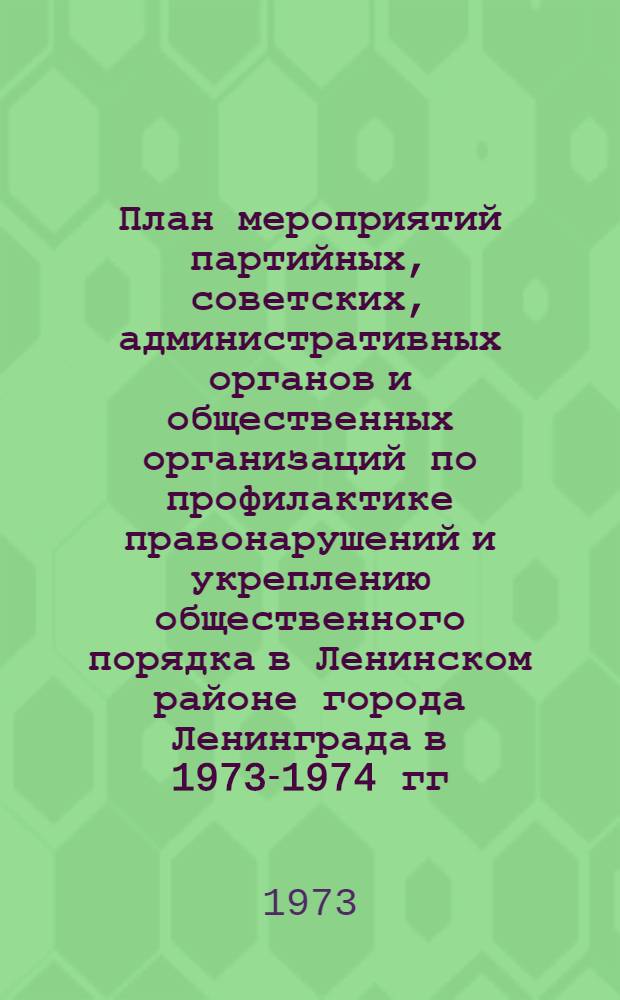 План мероприятий партийных, советских, административных органов и общественных организаций по профилактике правонарушений и укреплению общественного порядка в Ленинском районе города Ленинграда в 1973-1974 гг. : Утв. РК КПСС и Исполкомом район. Совета депутатов трудящихся 25/V 1973 г.