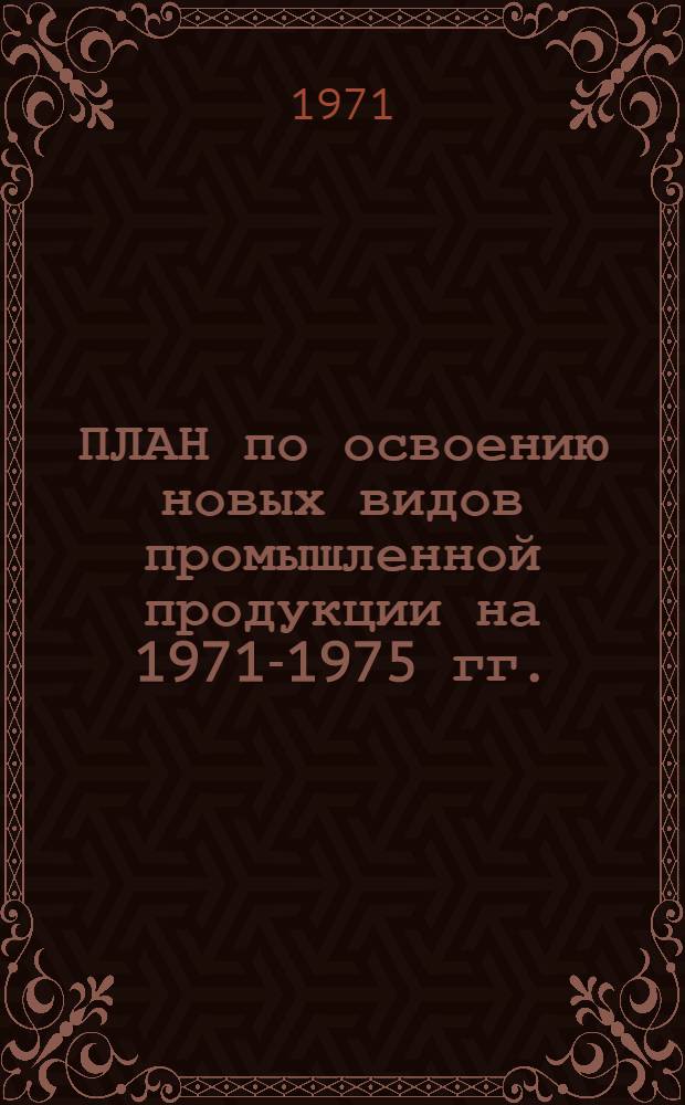 ПЛАН по освоению новых видов промышленной продукции на 1971-1975 гг. : (Первые пром. серии) : Народнохоз. план