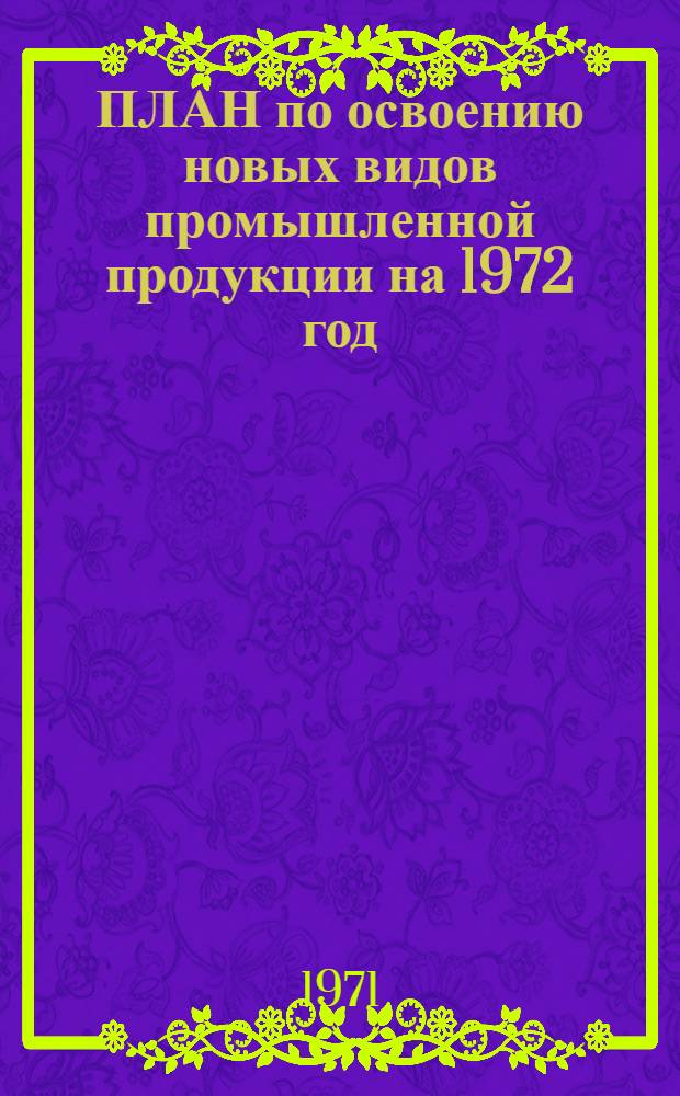 ПЛАН по освоению новых видов промышленной продукции на 1972 год : (Первые пром. серии) : Народнохоз. план