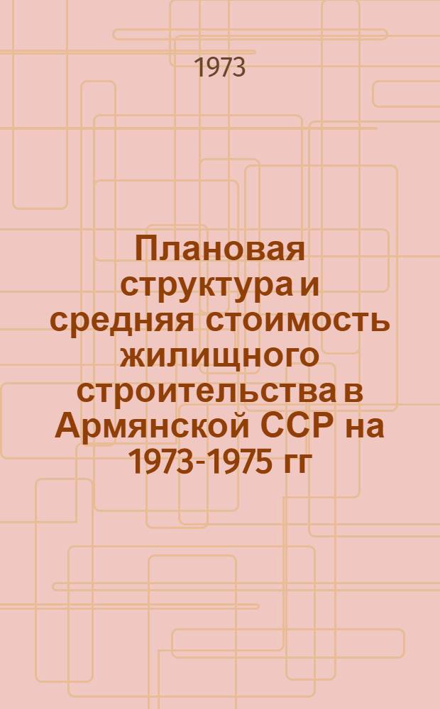 Плановая структура и средняя стоимость жилищного строительства в Армянской ССР на 1973-1975 гг.
